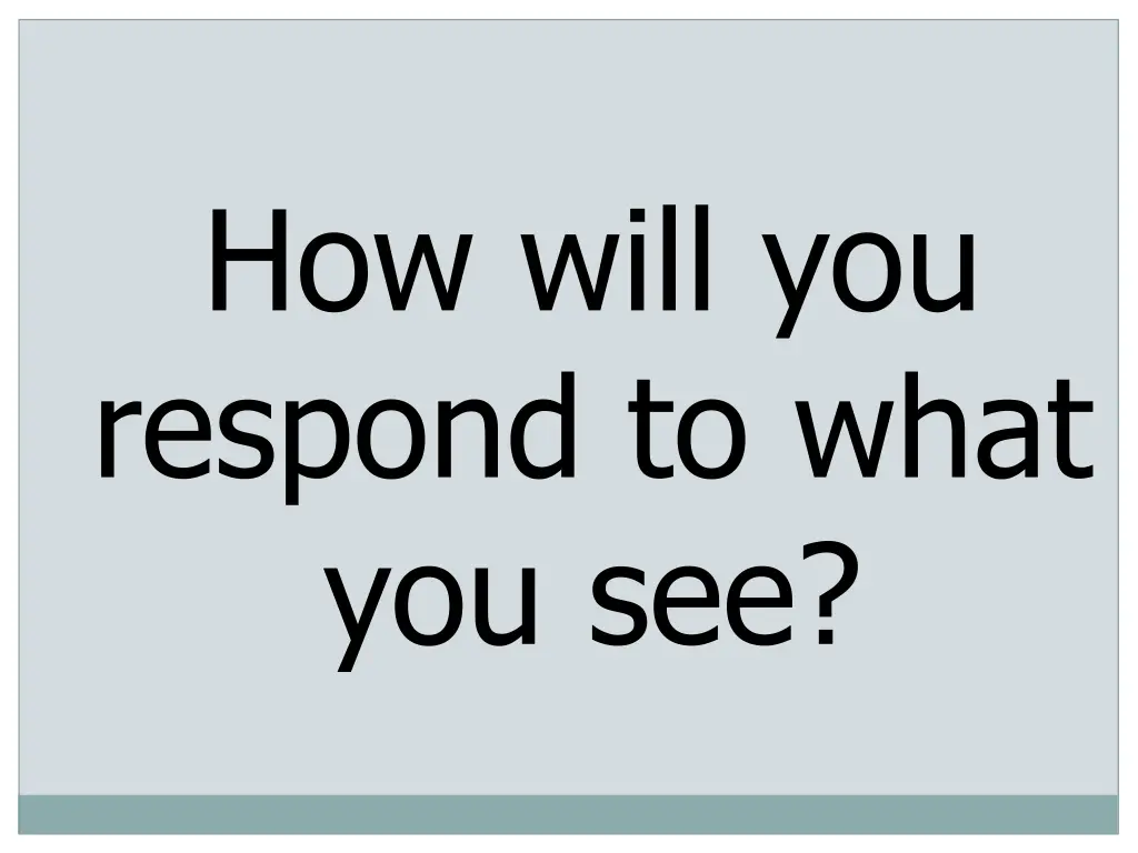 how will you respond to what you see