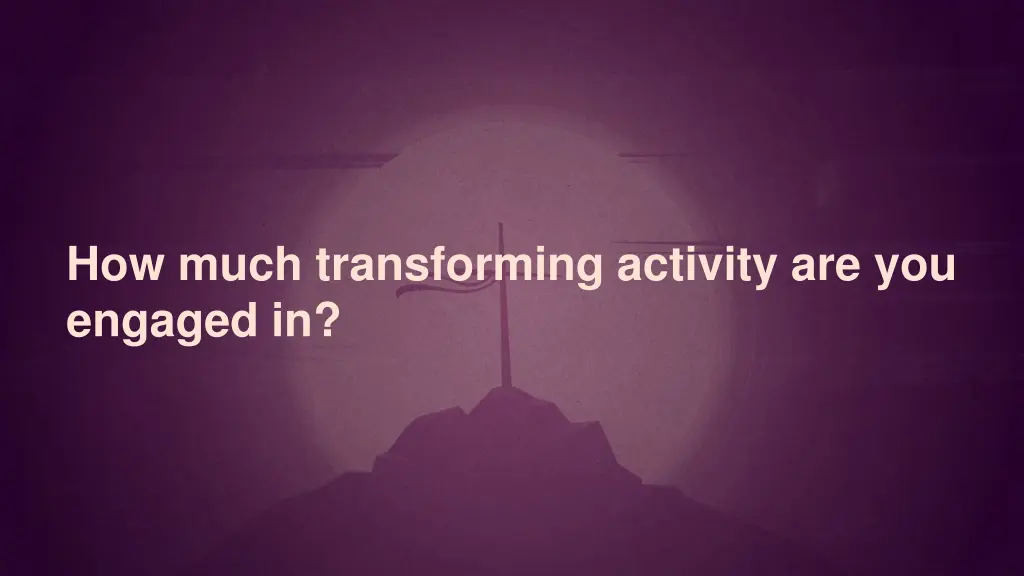 how much transforming activity are you engaged in