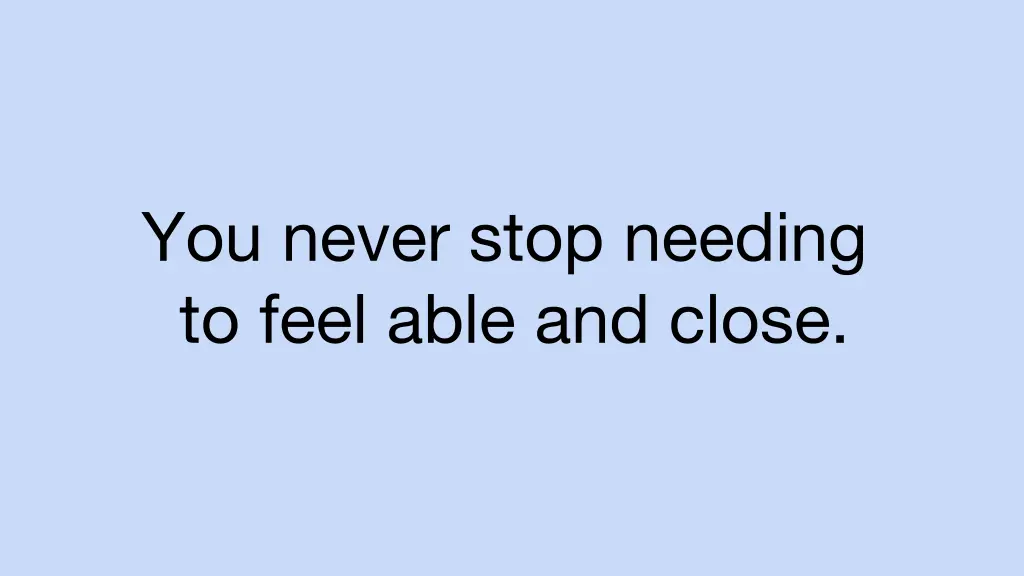 you never stop needing to feel able and close