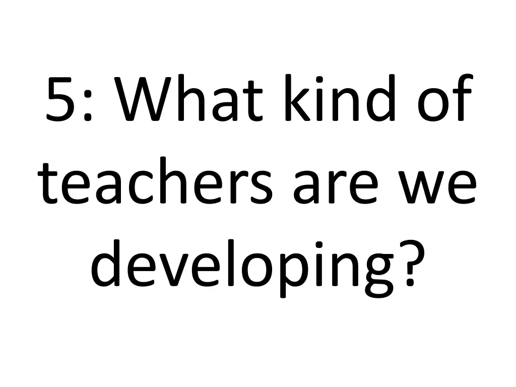 5 what kind of teachers are we developing 1