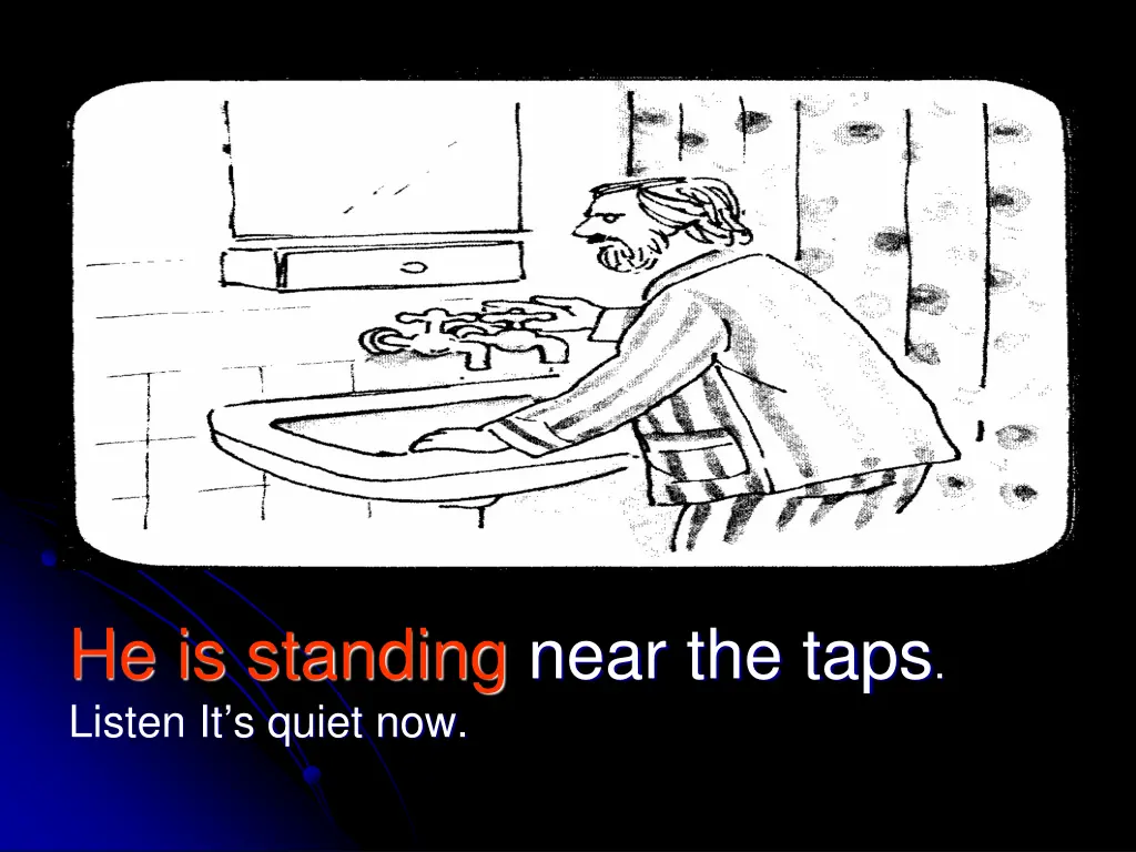 he is standing near the taps listen it s quiet now