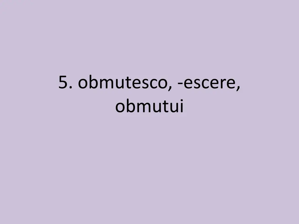 5 obmutesco escere obmutui