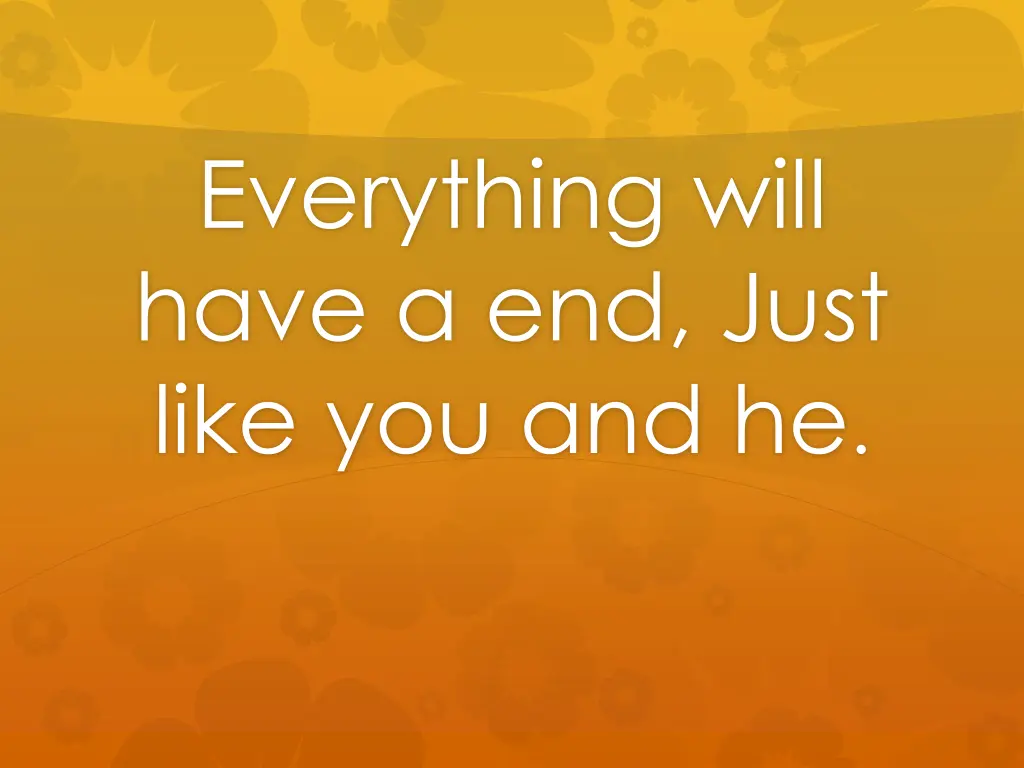 everything will have a end just like you and he