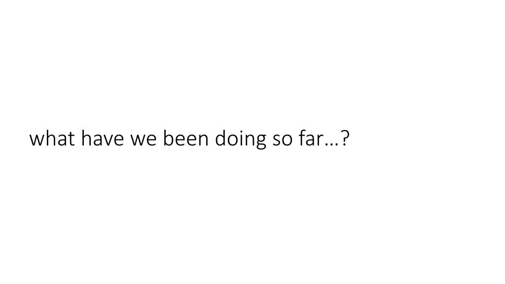 w hat have we been doing so far